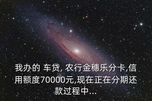 我办的 车贷, 农行金穗乐分卡,信用额度70000元,现在正在分期还款过程中...