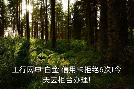 工行网申 白金 信用卡拒绝6次!今天去柜台办理!