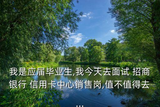 我是应届毕业生,我今天去面试 招商银行 信用卡中心销售岗,值不值得去...