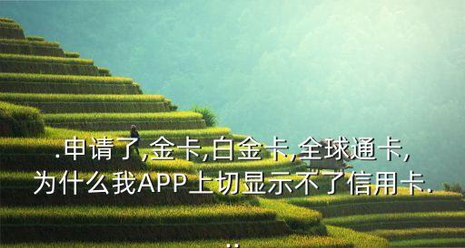 .申请了,金卡,白金卡,全球通卡,为什么我APP上切显示不了信用卡...
