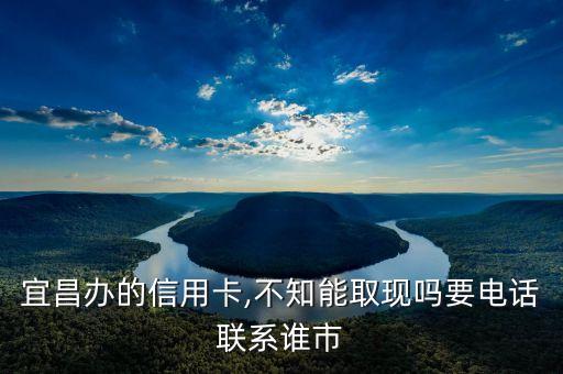 宜昌办的信用卡,不知能取现吗要电话联系谁市