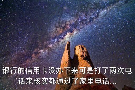 银行的信用卡没办下来可是打了两次电话来核实都通过了家里电话...