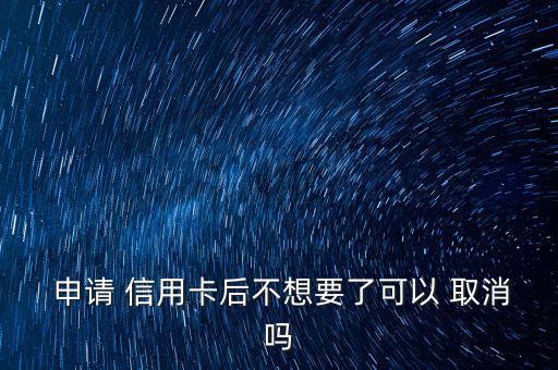  申请 信用卡后不想要了可以 取消吗