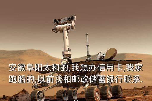 安徽阜阳太和的,我想办信用卡,我家跑船的,以前我和邮政储蓄银行联系...