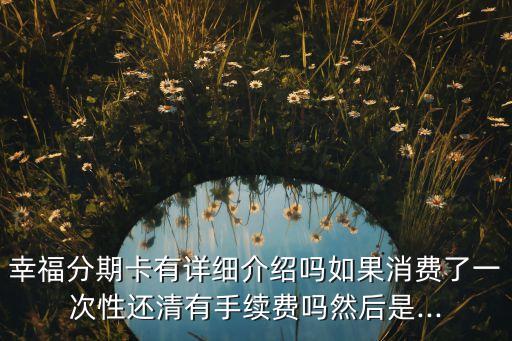 幸福分期卡有详细介绍吗如果消费了一次性还清有手续费吗然后是...