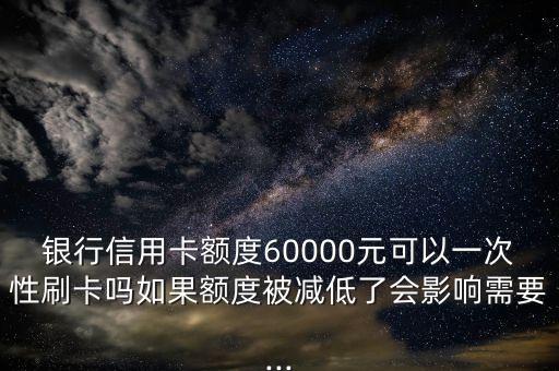 银行信用卡额度60000元可以一次性刷卡吗如果额度被减低了会影响需要...