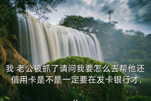 我 老公被抓了请问我要怎么去帮他还 信用卡是不是一定要在发卡银行才...