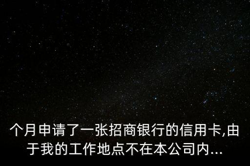 个月申请了一张招商银行的信用卡,由于我的工作地点不在本公司内...