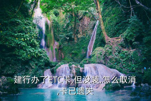 建行办了ETC卡,但没装,怎么取消,卡已遗失