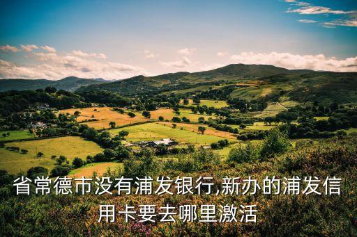 省常德市没有浦发银行,新办的浦发信用卡要去哪里激活
