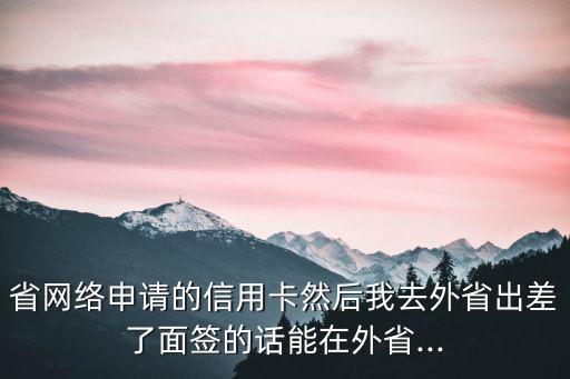 省网络申请的信用卡然后我去外省出差了面签的话能在外省...