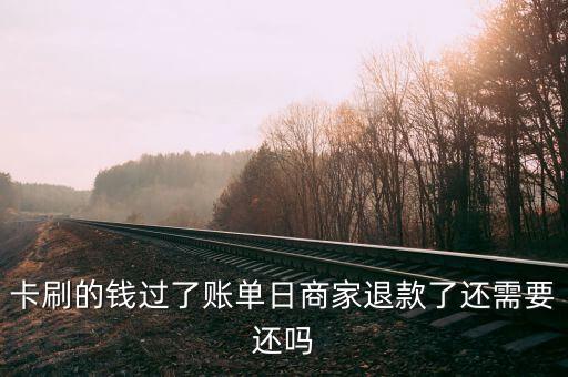 卡刷的钱过了账单日商家退款了还需要还吗