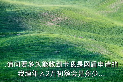 .请问要多久能收到卡我是网盾申请的我填年入2万初额会是多少...