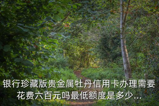 银行珍藏版贵金属牡丹信用卡办理需要花费六百元吗最低额度是多少...