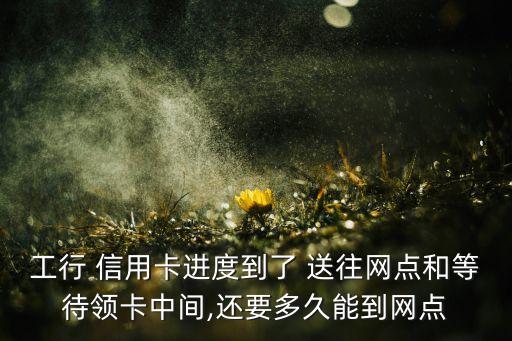 工行 信用卡进度到了 送往网点和等待领卡中间,还要多久能到网点