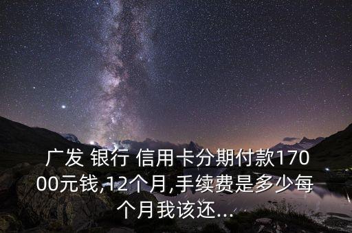  广发 银行 信用卡分期付款17000元钱,12个月,手续费是多少每个月我该还...