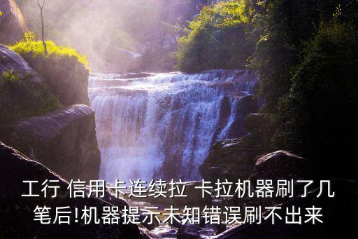 工行 信用卡连续拉 卡拉机器刷了几笔后!机器提示未知错误刷不出来