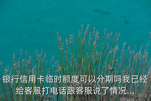 银行信用卡临时额度可以分期吗我已经给客服打电话跟客服说了情况...