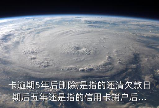 卡逾期5年后删除,是指的还清欠款日期后五年还是指的信用卡销户后...