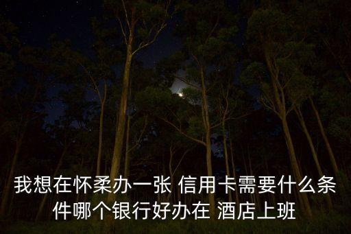 我想在怀柔办一张 信用卡需要什么条件哪个银行好办在 酒店上班