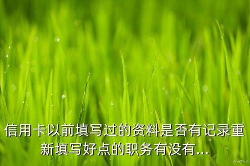 信用卡以前填写过的资料是否有记录重新填写好点的职务有没有...