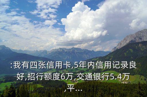 :我有四张信用卡,5年内信用记录良好,招行额度6万,交通银行5.4万,平...