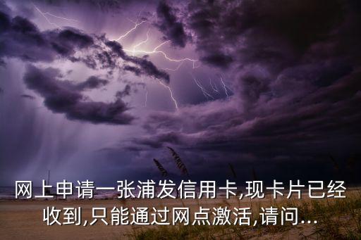网上申请一张浦发信用卡,现卡片已经收到,只能通过网点激活,请问...