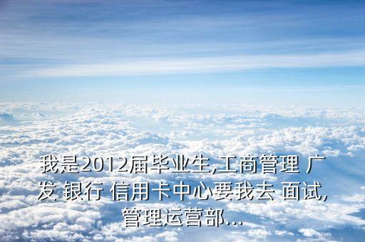 我是2012届毕业生,工商管理 广发 银行 信用卡中心要我去 面试,管理运营部...