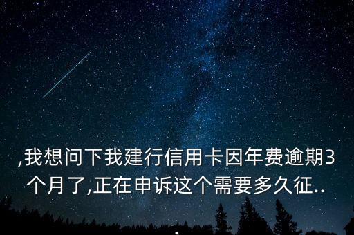 ,我想问下我建行信用卡因年费逾期3个月了,正在申诉这个需要多久征...