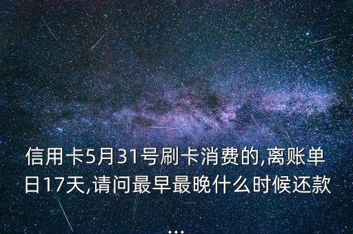 信用卡5月31号刷卡消费的,离账单日17天,请问最早最晚什么时候还款...