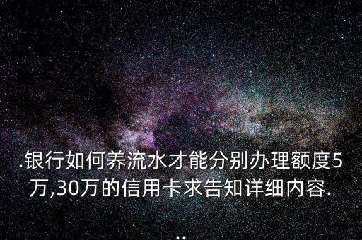 .银行如何养流水才能分别办理额度5万,30万的信用卡求告知详细内容...
