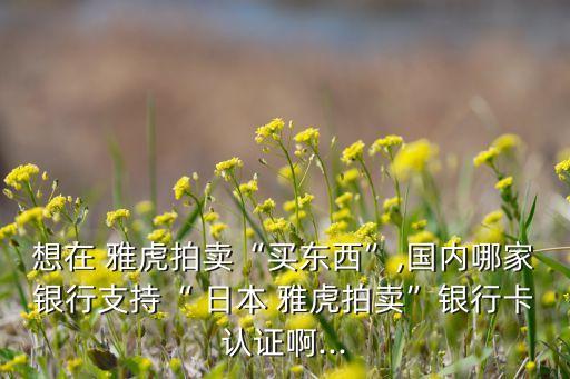 想在 雅虎拍卖“买东西”,国内哪家银行支持“ 日本 雅虎拍卖”银行卡认证啊...