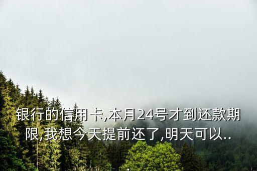 银行的信用卡,本月24号才到还款期限,我想今天提前还了,明天可以...