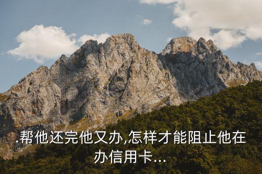 .帮他还完他又办,怎样才能阻止他在办信用卡...