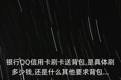 银行QQ信用卡刷卡送背包,是具体刷多少钱,还是什么其他要求背包...