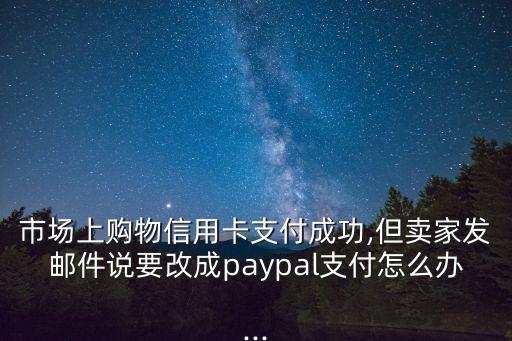 市场上购物信用卡支付成功,但卖家发邮件说要改成paypal支付怎么办...