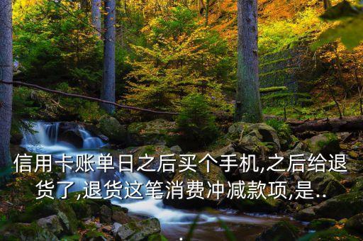 信用卡账单日之后买个手机,之后给退货了,退货这笔消费冲减款项,是...