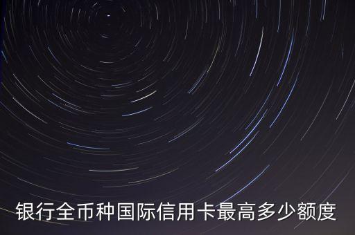 银行全币种国际信用卡最高多少额度