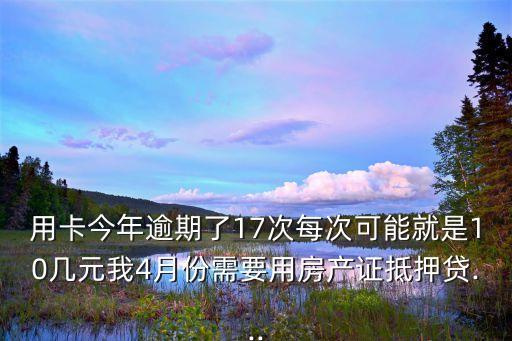 用卡今年逾期了17次每次可能就是10几元我4月份需要用房产证抵押贷...