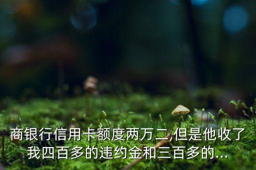 商银行信用卡额度两万二,但是他收了我四百多的违约金和三百多的...