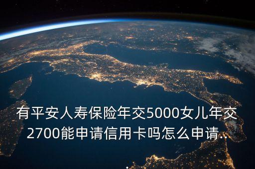 有平安人寿保险年交5000女儿年交2700能申请信用卡吗怎么申请...