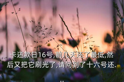 卡还款日16号,前几天还了最低,然后又把它刷光了,请问到了十六号还...