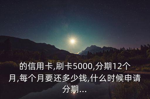 的信用卡,刷卡5000,分期12个月,每个月要还多少钱,什么时候申请分期...
