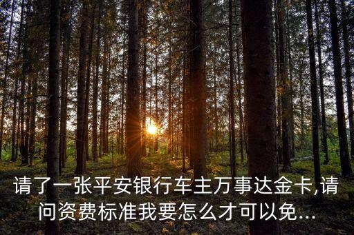 请了一张平安银行车主万事达金卡,请问资费标准我要怎么才可以免...