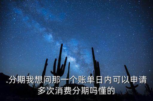 .分期我想问那一个账单日内可以申请多次消费分期吗懂的