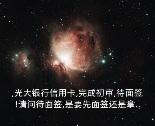 ,光大银行信用卡,完成初审,待面签!请问待面签,是要先面签还是拿...