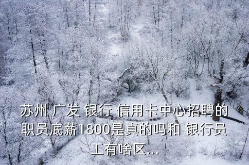苏州 广发 银行 信用卡中心招聘的职员底薪1800是真的吗和 银行员工有啥区...