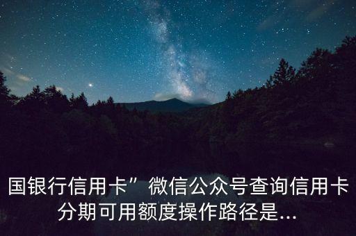国银行信用卡”微信公众号查询信用卡分期可用额度操作路径是...