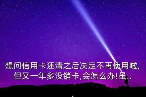 想问信用卡还清之后决定不再使用啦,但又一年多没销卡,会怎么办!虽...