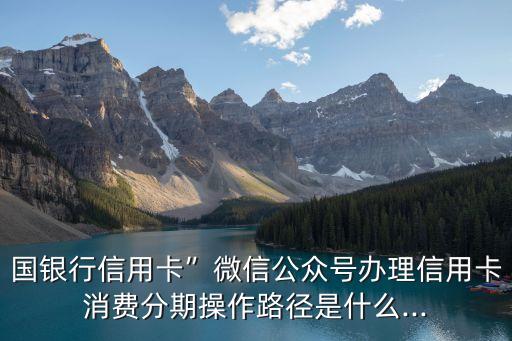 国银行信用卡”微信公众号办理信用卡消费分期操作路径是什么...
